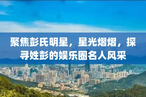 聚焦彭氏明星，星光熠熠，探寻姓彭的娱乐圈名人风采