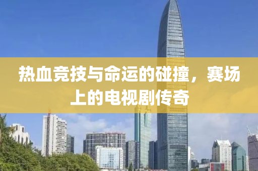 热血竞技与命运的碰撞，赛场上的电视剧传奇