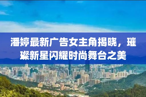 潘婷最新广告女主角揭晓，璀璨新星闪耀时尚舞台之美