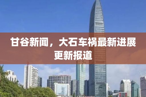 甘谷新闻，大石车祸最新进展更新报道