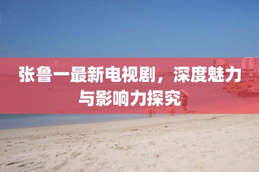张鲁一最新电视剧，深度魅力与影响力探究