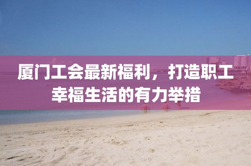 厦门工会最新福利，打造职工幸福生活的有力举措