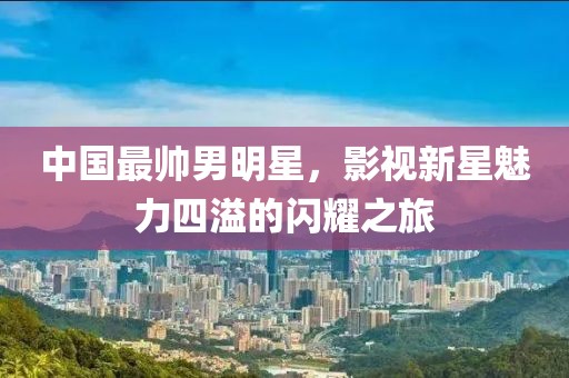 中国最帅男明星，影视新星魅力四溢的闪耀之旅