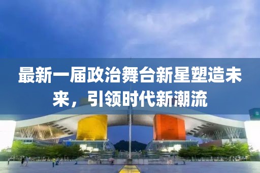 最新一届政治舞台新星塑造未来，引领时代新潮流