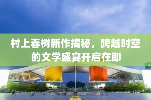 村上春树新作揭秘，跨越时空的文学盛宴开启在即