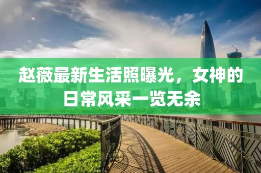 赵薇最新生活照曝光，女神的日常风采一览无余