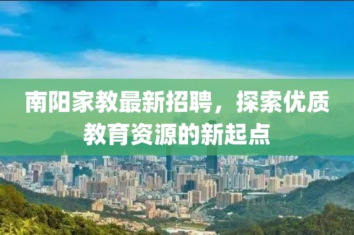 南阳家教最新招聘，探索优质教育资源的新起点