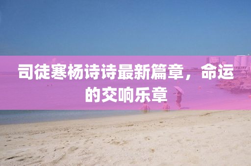 司徒寒杨诗诗最新篇章，命运的交响乐章