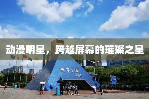 动漫明星，跨越屏幕的璀璨之星