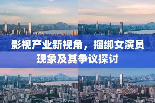 影视产业新视角，捆绑女演员现象及其争议探讨