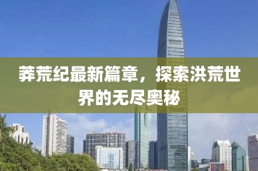 莽荒纪最新篇章，探索洪荒世界的无尽奥秘