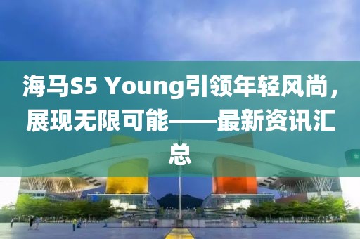 海马S5 Young引领年轻风尚，展现无限可能——最新资讯汇总