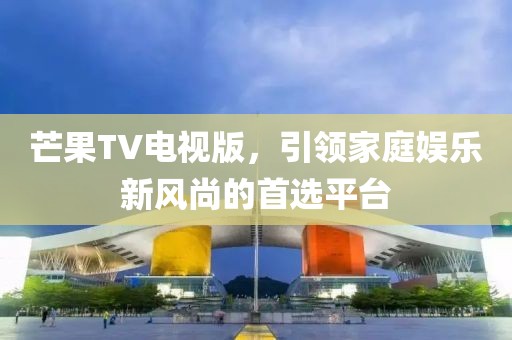 芒果TV电视版，引领家庭娱乐新风尚的首选平台