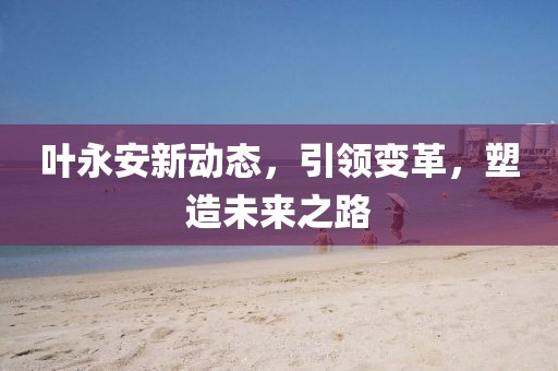 叶永安新动态，引领变革，塑造未来之路