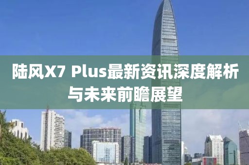 陆风X7 Plus最新资讯深度解析与未来前瞻展望