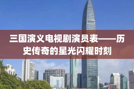 三国演义电视剧演员表——历史传奇的星光闪耀时刻