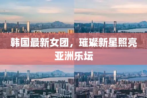韩国最新女团，璀璨新星照亮亚洲乐坛