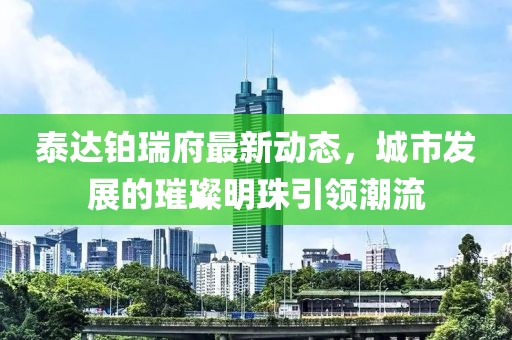 泰达铂瑞府最新动态，城市发展的璀璨明珠引领潮流