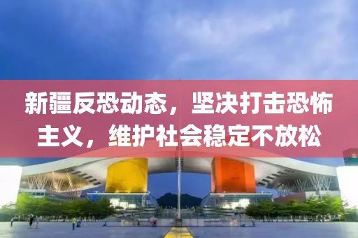 新疆反恐动态，坚决打击恐怖主义，维护社会稳定不放松