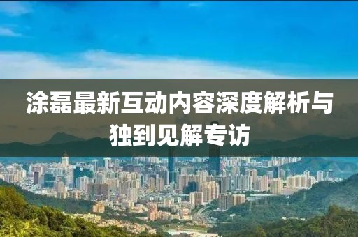 涂磊最新互动内容深度解析与独到见解专访