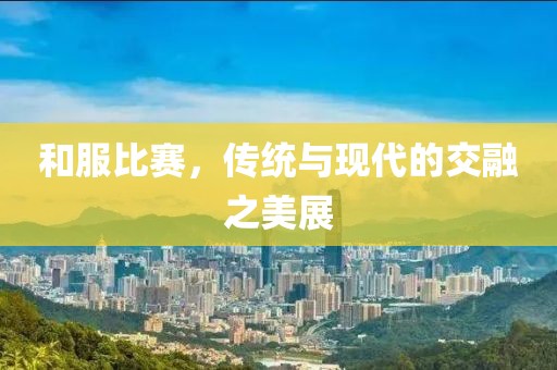 和服比赛，传统与现代的交融之美展