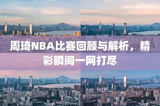 周琦NBA比赛回顾与解析，精彩瞬间一网打尽
