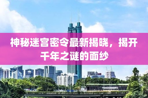 神秘迷宫密令最新揭晓，揭开千年之谜的面纱