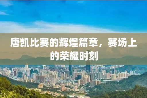 唐凯比赛的辉煌篇章，赛场上的荣耀时刻