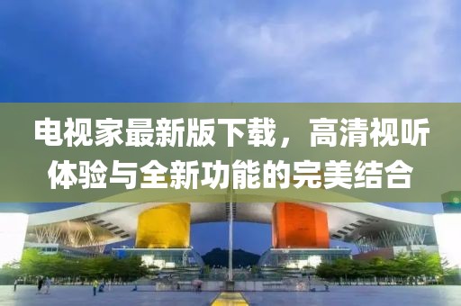 电视家最新版下载，高清视听体验与全新功能的完美结合