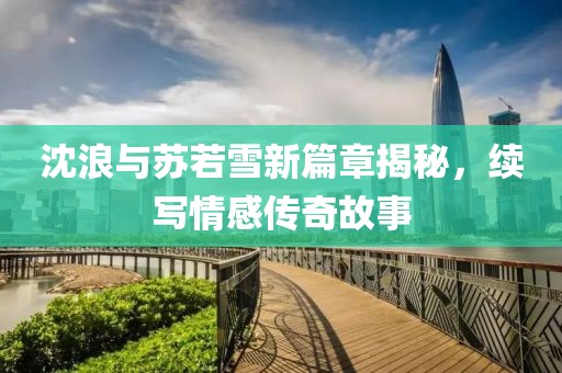 沈浪与苏若雪新篇章揭秘，续写情感传奇故事