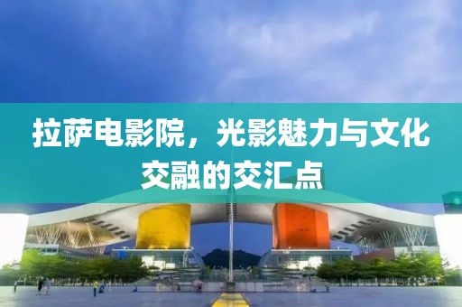 拉萨电影院，光影魅力与文化交融的交汇点