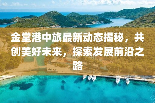 金堂港中旅最新动态揭秘，共创美好未来，探索发展前沿之路