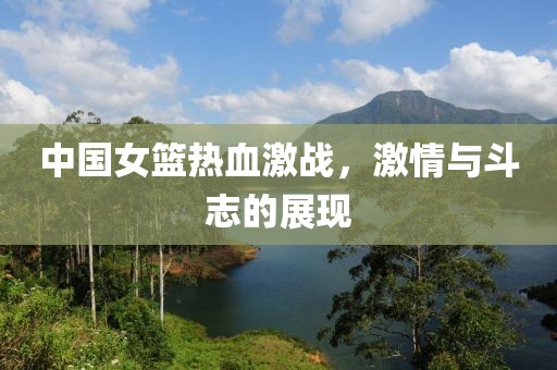 中国女篮热血激战，激情与斗志的展现
