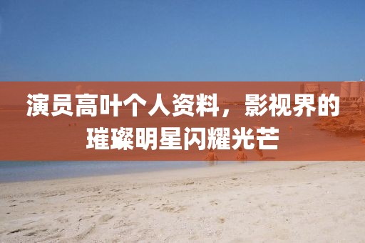 演员高叶个人资料，影视界的璀璨明星闪耀光芒