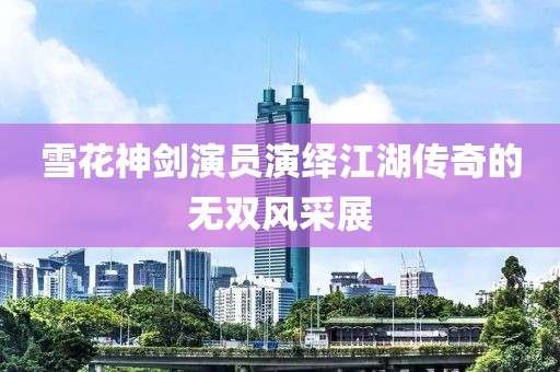 雪花神剑演员演绎江湖传奇的无双风采展