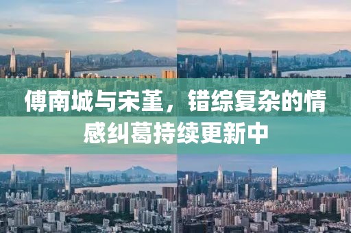 傅南城与宋堇，错综复杂的情感纠葛持续更新中