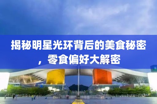揭秘明星光环背后的美食秘密，零食偏好大解密
