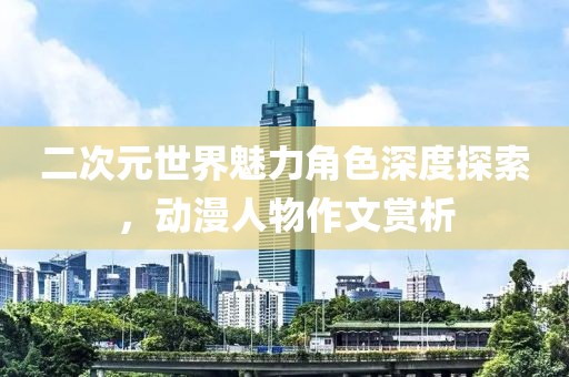 二次元世界魅力角色深度探索，动漫人物作文赏析
