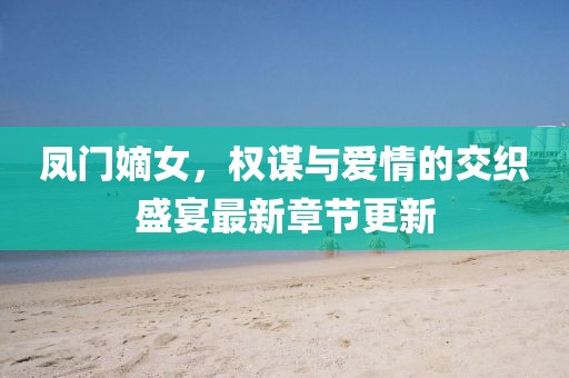 凤门嫡女，权谋与爱情的交织盛宴最新章节更新