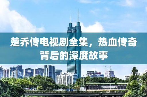 楚乔传电视剧全集，热血传奇背后的深度故事