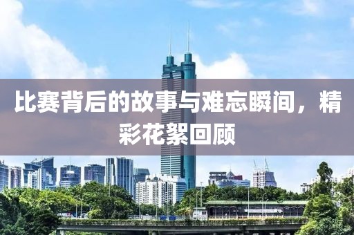 比赛背后的故事与难忘瞬间，精彩花絮回顾
