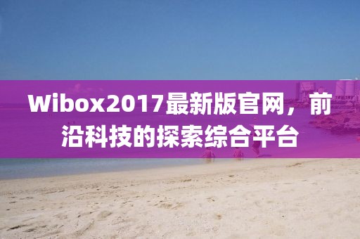 Wibox2017最新版官网，前沿科技的探索综合平台