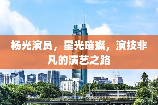 杨光演员，星光璀璨，演技非凡的演艺之路