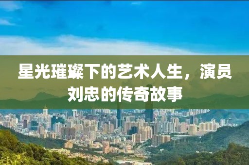 星光璀璨下的艺术人生，演员刘忠的传奇故事