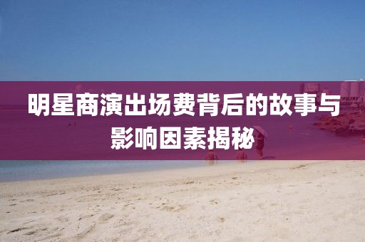 明星商演出场费背后的故事与影响因素揭秘