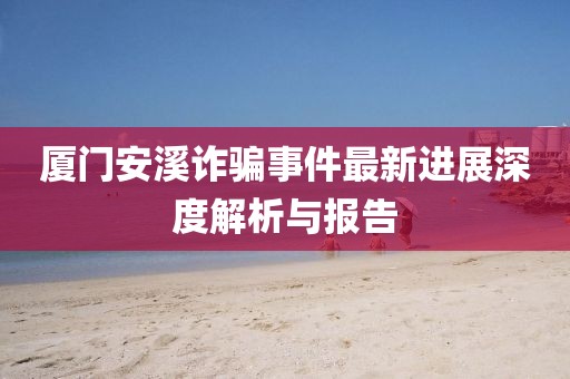 厦门安溪诈骗事件最新进展深度解析与报告