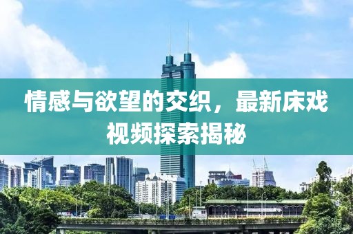 情感与欲望的交织，最新床戏视频探索揭秘