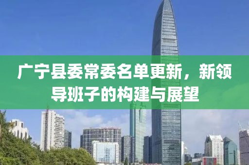广宁县委常委名单更新，新领导班子的构建与展望