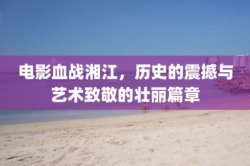 电影血战湘江，历史的震撼与艺术致敬的壮丽篇章