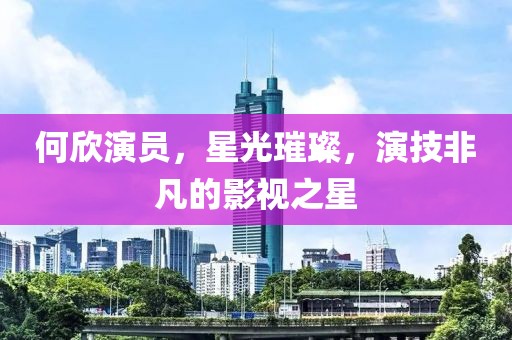 何欣演员，星光璀璨，演技非凡的影视之星